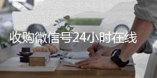 收购微信号24小时24小时全天收购vx在线秒结平台（收购微信号的联系方式）